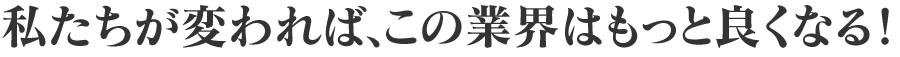 私たちが変われば、この業界はもっと良くなる。