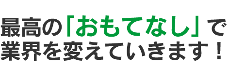 最高の「おもてなし」で業界を変えていきます！