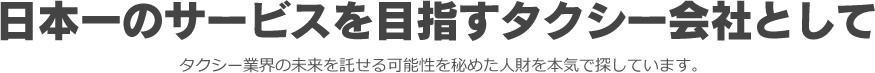 日本一のサービスを目指すタクシー会社としてタクシー業界の未来を託せる可能性を秘めた人財を本気で探しています。