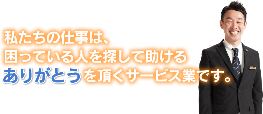 私たちの仕事は、困っている人を探して助けるありがとうをいただくサービス業です。