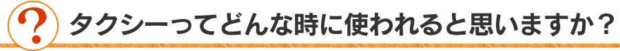 タクシーってどんな時に使われると思いますか？