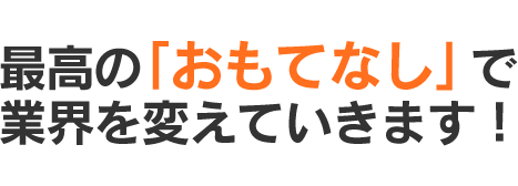 最高の「おもてなし」で業界を変えていきます！
