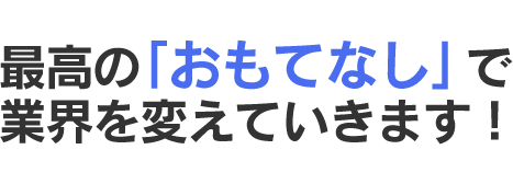 最高の「おもてなし」で業界を変えていきます！